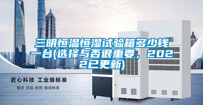 三明恒溫恒濕試驗箱多少錢一臺(選擇與否很重要,2022已更新)