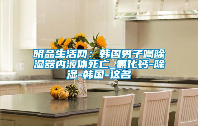 明品生活網:韓國男子喝除濕器內液體死亡_氯化鈣-除濕-韓國-這名